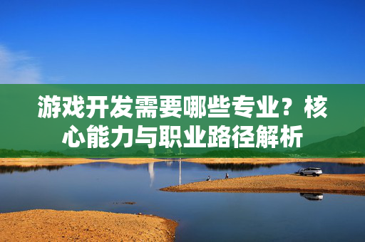 游戏开发需要哪些专业？核心能力与职业路径解析