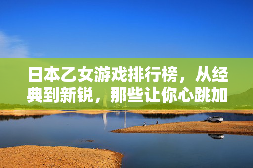日本乙女游戏排行榜，从经典到新锐，那些让你心跳加速的恋爱物语，日本乙女游戏TOP榜，从经典到新锐的心动恋爱物语