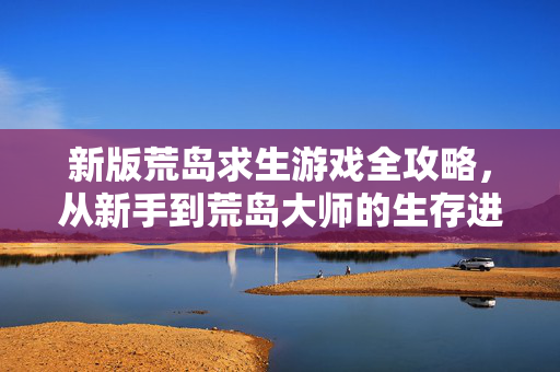新版荒岛求生游戏全攻略，从新手到荒岛大师的生存进阶指南，新版荒岛求生全攻略，从新手到大师的生存进阶指南