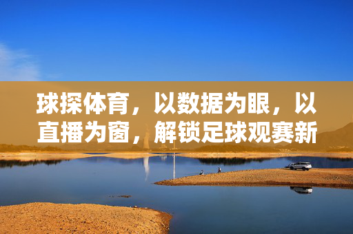球探体育,以数据为眼,以直播为窗,解锁足球观赛新维度,球探体育,数据为眼直播为窗,解锁足球观赛新维度