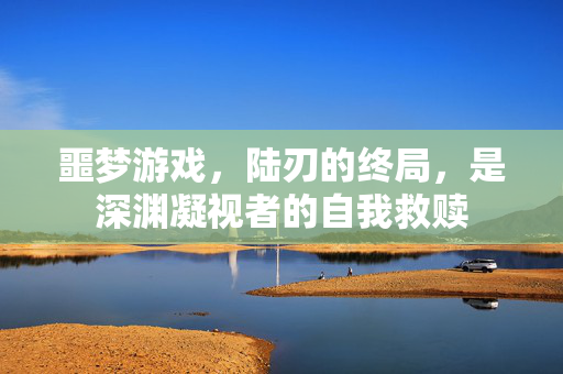噩梦游戏，陆刃的终局，是深渊凝视者的自我救赎