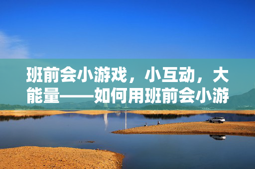 班前会小游戏，小互动，大能量——如何用班前会小游戏提升团队凝聚力与工作效率