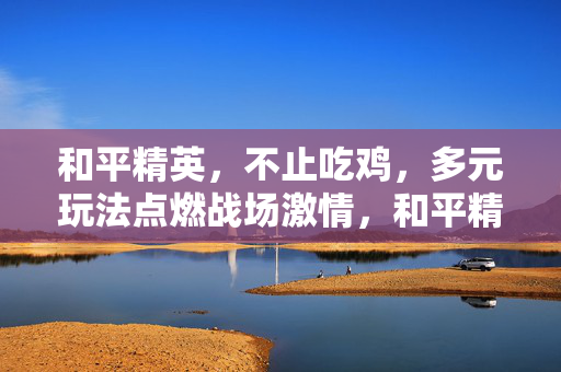和平精英，不止吃鸡，多元玩法点燃战场激情，和平精英不止吃鸡，多元玩法点燃战场激情
