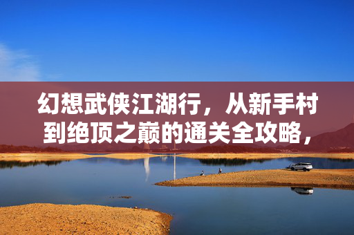 幻想武侠江湖行，从新手村到绝顶之巅的通关全攻略，幻想武侠江湖行，从新手村到绝顶之巅通关全攻略