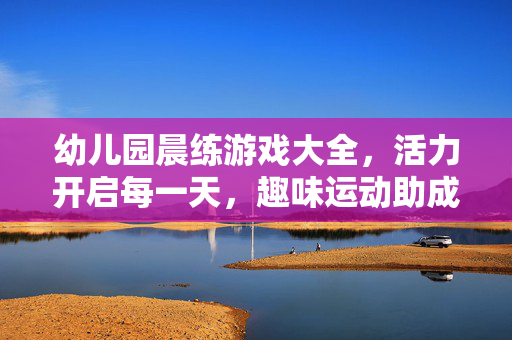 幼儿园晨练游戏大全，活力开启每一天，趣味运动助成长，幼儿园晨练游戏大全，趣味活力助成长