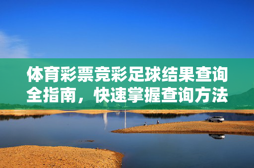 体育彩票竞彩足球结果查询全指南，快速掌握查询方法与注意事项，体育彩票竞彩足球结果查询全指南