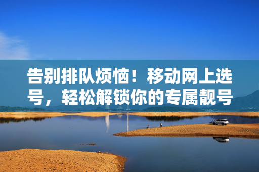 告别排队烦恼！移动网上选号，轻松解锁你的专属靓号，移动网上选号，轻松解锁专属靓号