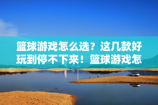 篮球游戏怎么选？这几款好玩到停不下来！篮球游戏怎么选？这几款好玩到停不下来！