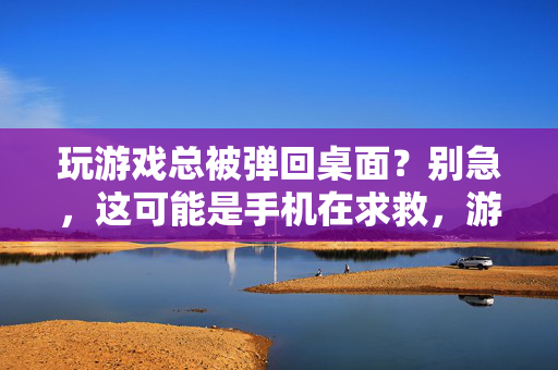 玩游戏总被弹回桌面？别急，这可能是手机在求救，游戏弹回桌面？手机在求救！