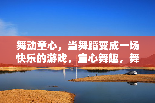 舞动童心，当舞蹈变成一场快乐的游戏，童心舞趣，舞蹈的快乐游戏