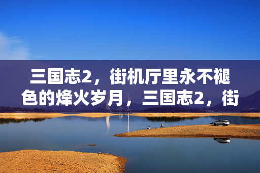 三国志2，街机厅里永不褪色的烽火岁月，三国志2，街机厅永不褪色的烽火
