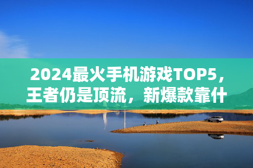 2024最火手机游戏TOP5，王者仍是顶流，新爆款靠什么逆袭？2024最火手机游戏TOP5，王者仍是顶流，新爆款如何逆袭？