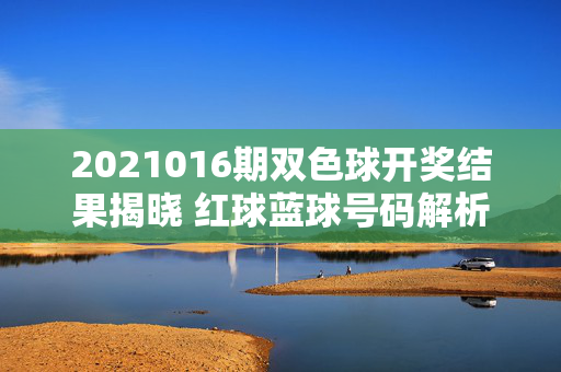 2021016期双色球开奖结果揭晓 红球蓝球号码解析与奖池动态，2021016期双色球开奖结果揭晓，红球蓝球号码解析与奖池动态