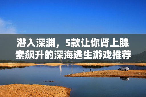 潜入深渊，5款让你肾上腺素飙升的深海逃生游戏推荐，深渊求生，5款让你肾上腺素飙升的深海逃生游戏