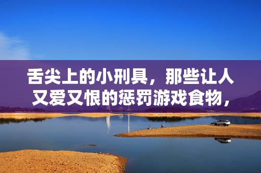 舌尖上的小刑具，那些让人又爱又恨的惩罚游戏食物，舌尖上的惩罚小刑具，又爱又恨的游戏食物