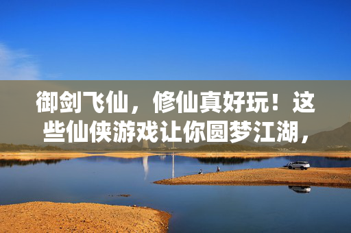 御剑飞仙，修仙真好玩！这些仙侠游戏让你圆梦江湖，御剑飞仙，仙侠游戏圆梦江湖