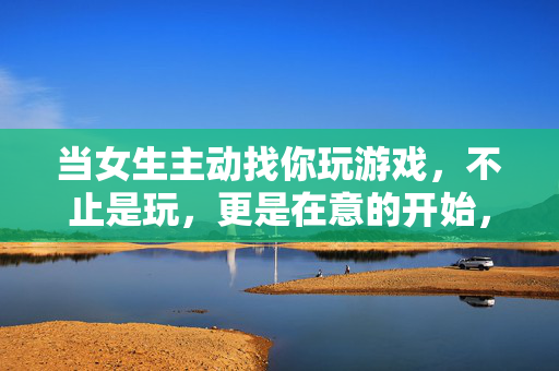 当女生主动找你玩游戏，不止是玩，更是在意的开始，她主动找你打游戏，不止是玩，是心动的开始