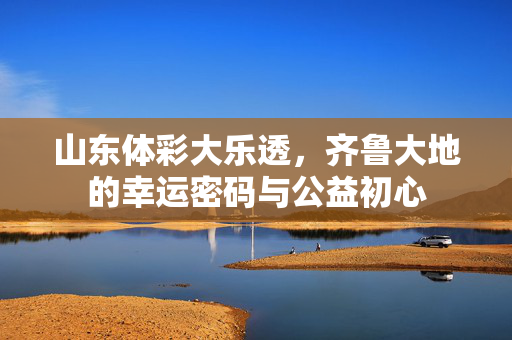 山东体彩大乐透，齐鲁大地的幸运密码与公益初心