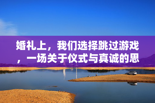 婚礼上，我们选择跳过游戏，一场关于仪式与真诚的思考，跳过婚礼游戏，回归仪式与真诚
