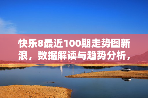 快乐8最近100期走势图新浪，数据解读与趋势分析，快乐8最近100期走势图，新浪数据解读与趋势分析