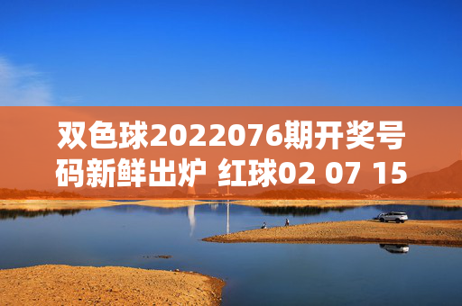 双色球2022076期开奖号码新鲜出炉 红球02 07 15 18 23 29 蓝球11，双色球2022076期开奖号码，红球02 07 15 18 23 29 蓝球11