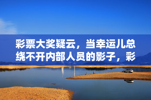彩票大奖疑云，当幸运儿总绕不开内部人员的影子，彩票大奖疑云，幸运光环下的内部暗影