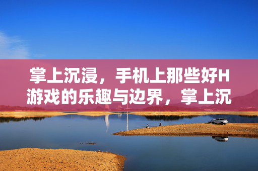掌上沉浸，手机上那些好H游戏的乐趣与边界，掌上沉浸，手机H游戏的乐趣与边界
