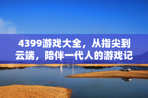 4399游戏大全，从指尖到云端，陪伴一代人的游戏记忆，4399游戏大全，指尖云端，一代人的游戏记忆