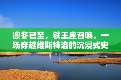 凛冬已至，铁王座召唤，一场穿越维斯特洛的沉浸式史诗之旅
