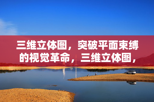 三维立体图，突破平面束缚的视觉革命，三维立体图，突破平面束缚的视觉革命