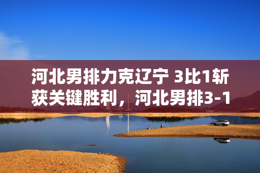 河北男排力克辽宁 3比1斩获关键胜利，河北男排3-1力克辽宁斩获关键胜利
