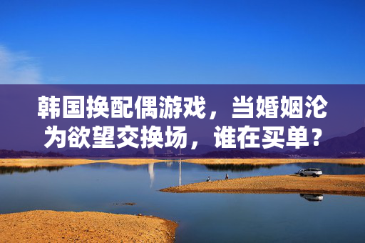 韩国换配偶游戏，当婚姻沦为欲望交换场，谁在买单？