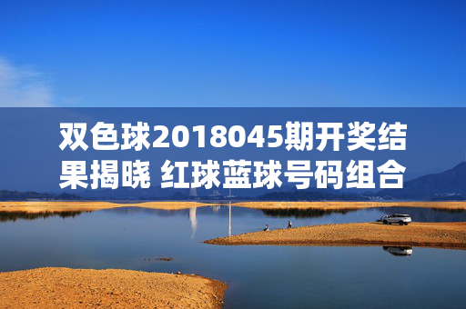 双色球2018045期开奖结果揭晓 红球蓝球号码组合新鲜出炉