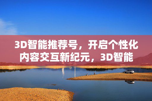 3D智能推荐号，开启个性化内容交互新纪元，3D智能推荐号，开启个性化内容交互新纪元