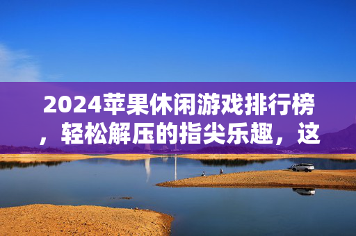 2024苹果休闲游戏排行榜，轻松解压的指尖乐趣，这些热门游戏不容错过！2024苹果休闲游戏排行榜，轻松解压的指尖热门推荐