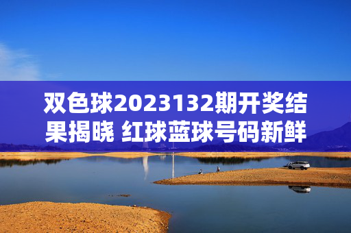 双色球2023132期开奖结果揭晓 红球蓝球号码新鲜出炉，双色球2023132期开奖结果揭晓 红蓝球号码出炉