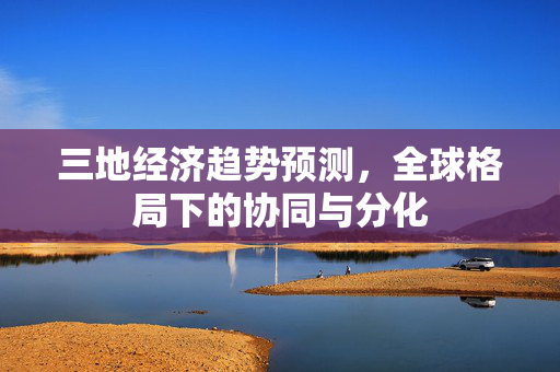 三地经济趋势预测，全球格局下的协同与分化