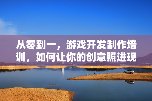 从零到一，游戏开发制作培训，如何让你的创意照进现实？从零到一，游戏开发培训，让创意照进现实
