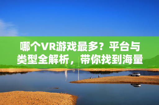 哪个VR游戏最多？平台与类型全解析，带你找到海量游戏库，VR游戏数量全解析，平台类型覆盖与海量游戏库指南