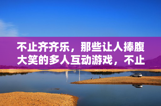不止齐齐乐，那些让人捧腹大笑的多人互动游戏，不止齐齐乐，爆笑多人互动游戏全攻略