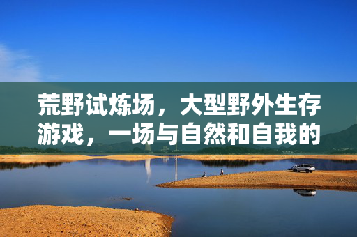 荒野试炼场，大型野外生存游戏，一场与自然和自我的对话
