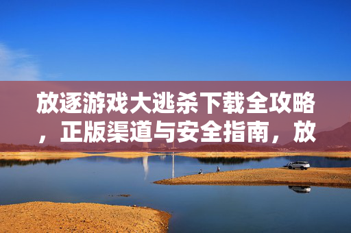 放逐游戏大逃杀下载全攻略，正版渠道与安全指南，放逐游戏大逃杀下载全攻略，正版渠道与安全指南