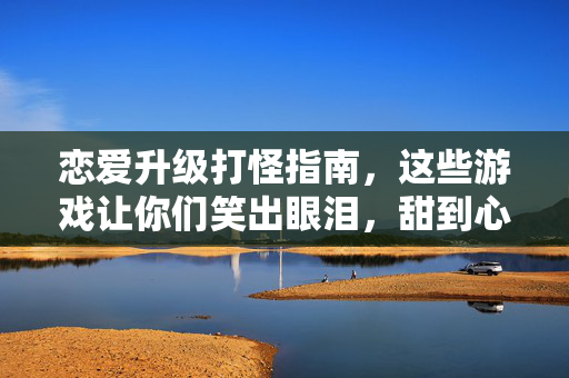 恋爱升级打怪指南，这些游戏让你们笑出眼泪，甜到心底，恋爱游戏升级，笑泪交织，甜到心底