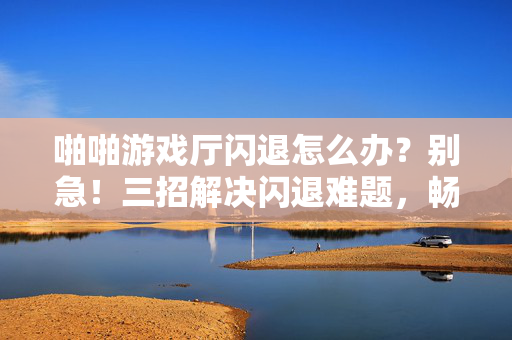 啪啪游戏厅闪退怎么办？别急！三招解决闪退难题，畅快游戏不中断！啪啪游戏厅闪退别慌！三招解决，畅玩不中断！