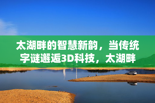 太湖畔的智慧新韵，当传统字谜邂逅3D科技，太湖畔传统字谜邂逅3D科技的智慧新韵