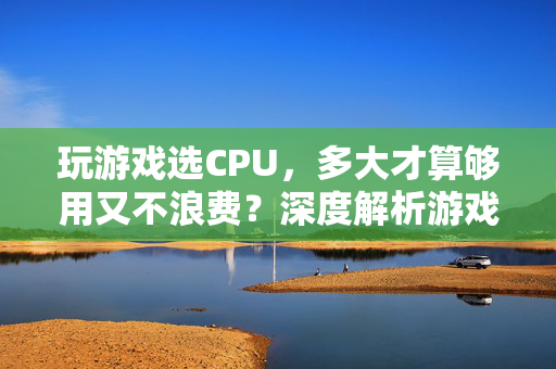 玩游戏选CPU，多大才算够用又不浪费？深度解析游戏CPU选购指南，游戏CPU选购指南，够用不浪费的黄金标准