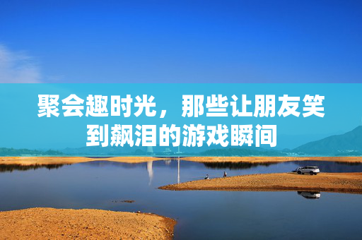 聚会趣时光，那些让朋友笑到飙泪的游戏瞬间