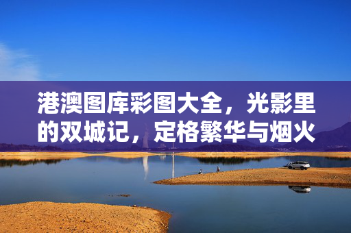 港澳图库彩图大全,光影里的双城记,定格繁华与烟火,光影双城记,港澳繁华烟火图鉴