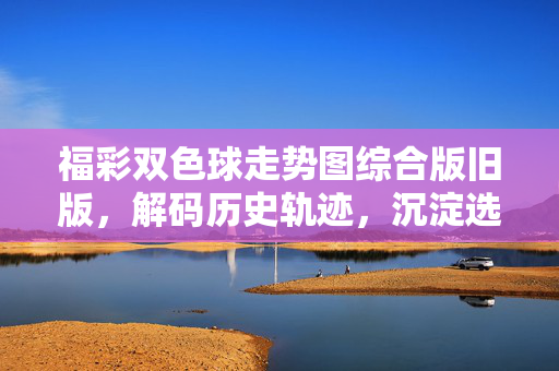 福彩双色球走势图综合版旧版，解码历史轨迹，沉淀选球智慧，福彩双色球综合旧版走势图，解码历史轨迹沉淀选球智慧