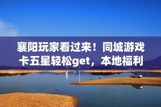 襄阳玩家看过来！同城游戏卡五星轻松get，本地福利攻略全在这！襄阳同城游戏卡五星攻略，本地福利轻松get